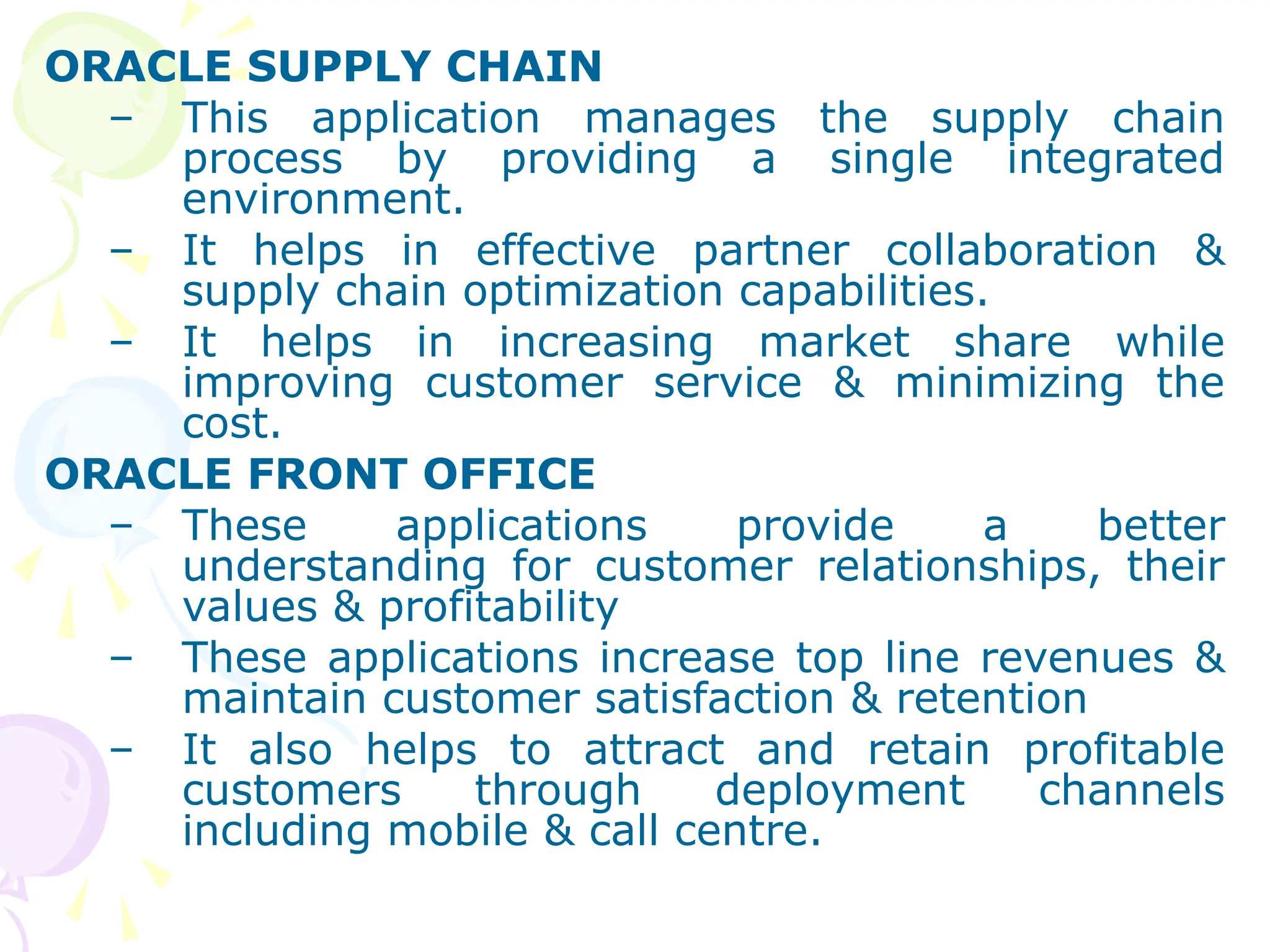 ORACLE SUPPLY CHAIN
– This application manages the supply chain
process by providing a single integrated
environment.
– It helps in effective partner collaboration &
supply chain optimization capabilities.
– It helps in increasing market share while
improving customer service & minimizing the
cost.
ORACLE FRONT OFFICE
– These applications provide a better
understanding for customer relationships, their
values & profitability
– These applications increase top line revenues &
maintain customer satisfaction & retention
– It also helps to attract and retain profitable
customers through deployment channels
including mobile & call centre.
 