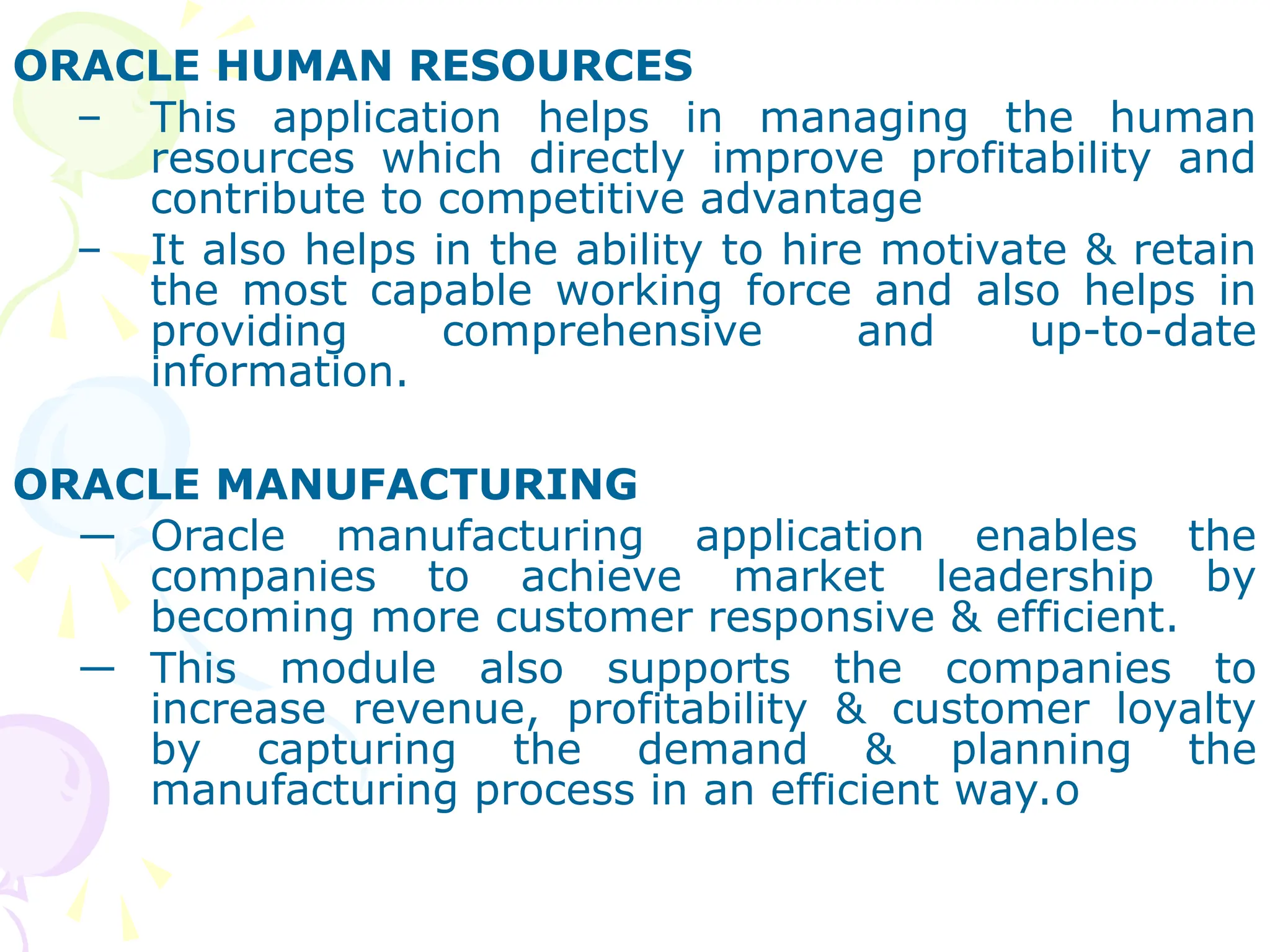 ORACLE HUMAN RESOURCES
– This application helps in managing the human
resources which directly improve profitability and
contribute to competitive advantage
– It also helps in the ability to hire motivate & retain
the most capable working force and also helps in
providing comprehensive and up-to-date
information.
ORACLE MANUFACTURING
― Oracle manufacturing application enables the
companies to achieve market leadership by
becoming more customer responsive & efficient.
― This module also supports the companies to
increase revenue, profitability & customer loyalty
by capturing the demand & planning the
manufacturing process in an efficient way.o
 