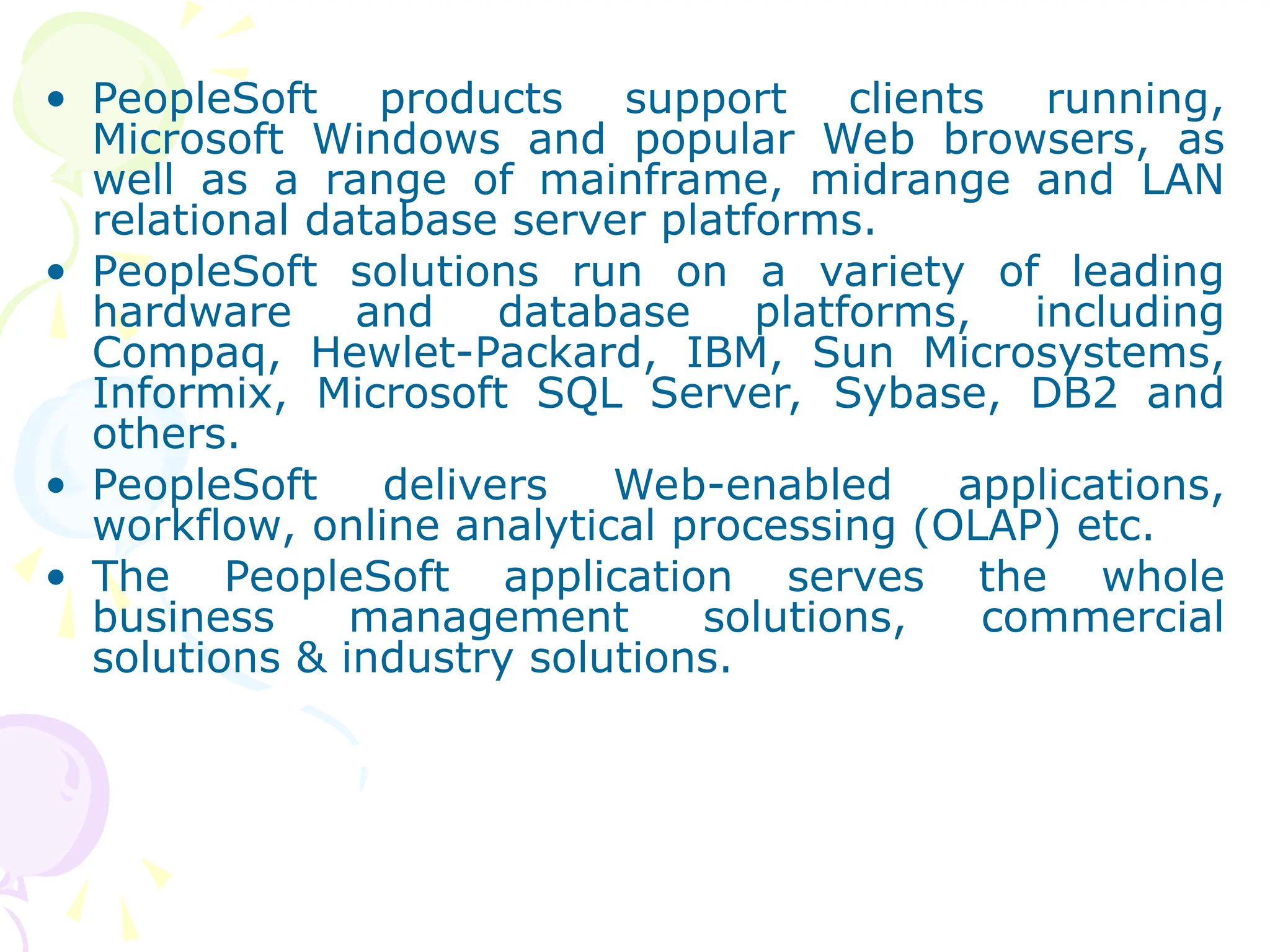 • PeopleSoft products support clients running,
Microsoft Windows and popular Web browsers, as
well as a range of mainframe, midrange and LAN
relational database server platforms.
• PeopleSoft solutions run on a variety of leading
hardware and database platforms, including
Compaq, Hewlet-Packard, IBM, Sun Microsystems,
Informix, Microsoft SQL Server, Sybase, DB2 and
others.
• PeopleSoft delivers Web-enabled applications,
workflow, online analytical processing (OLAP) etc.
• The PeopleSoft application serves the whole
business management solutions, commercial
solutions & industry solutions.
 