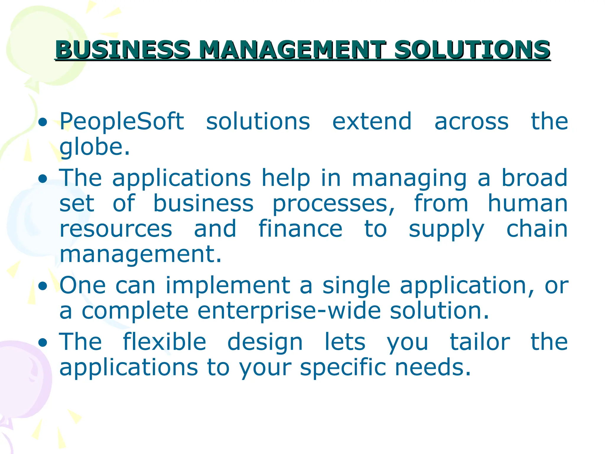 BUSINESS MANAGEMENT SOLUTIONS
BUSINESS MANAGEMENT SOLUTIONS
• PeopleSoft solutions extend across the
globe.
• The applications help in managing a broad
set of business processes, from human
resources and finance to supply chain
management.
• One can implement a single application, or
a complete enterprise-wide solution.
• The flexible design lets you tailor the
applications to your specific needs.
 