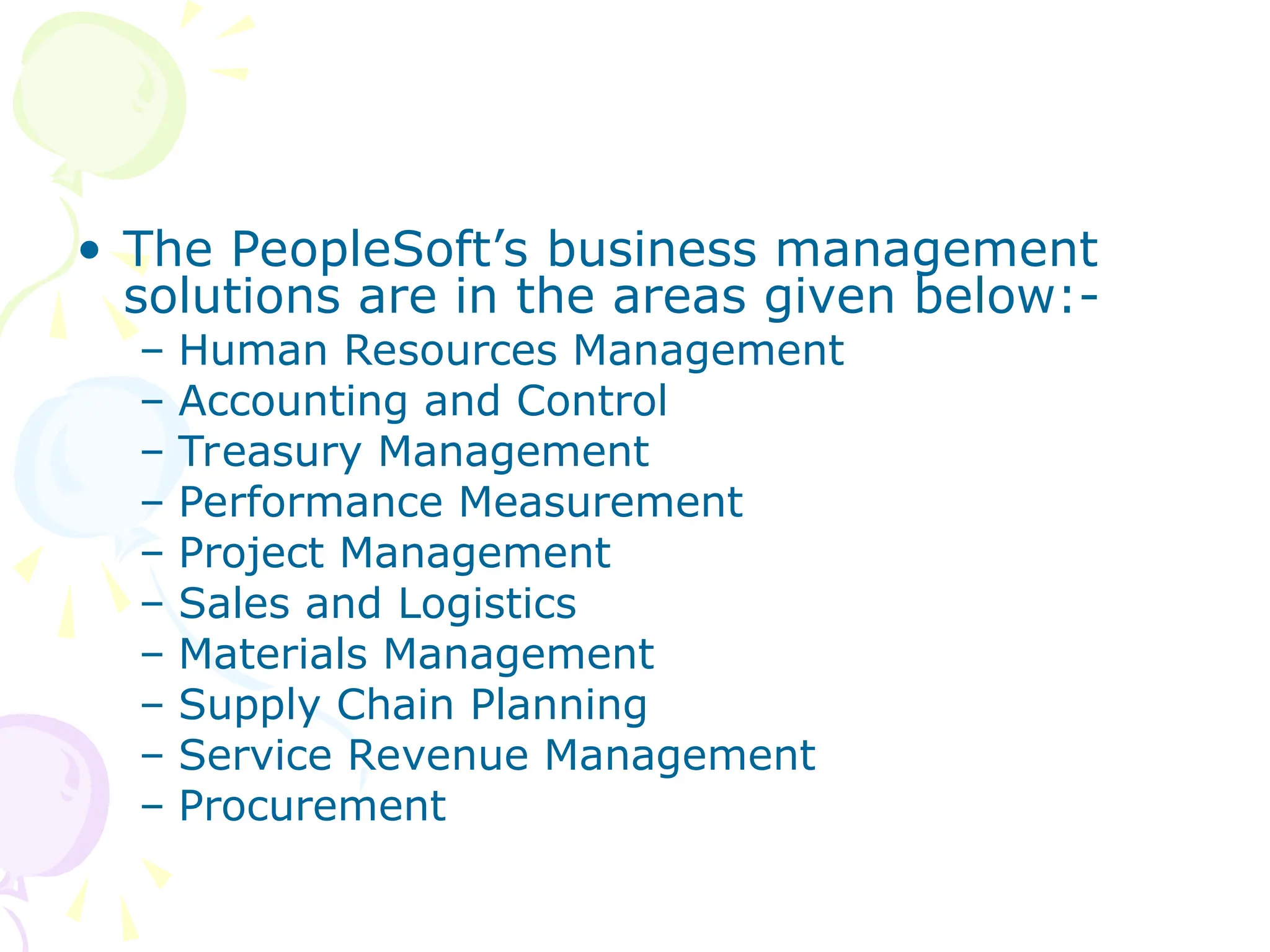 • The PeopleSoft’s business management
solutions are in the areas given below:-
– Human Resources Management
– Accounting and Control
– Treasury Management
– Performance Measurement
– Project Management
– Sales and Logistics
– Materials Management
– Supply Chain Planning
– Service Revenue Management
– Procurement
 