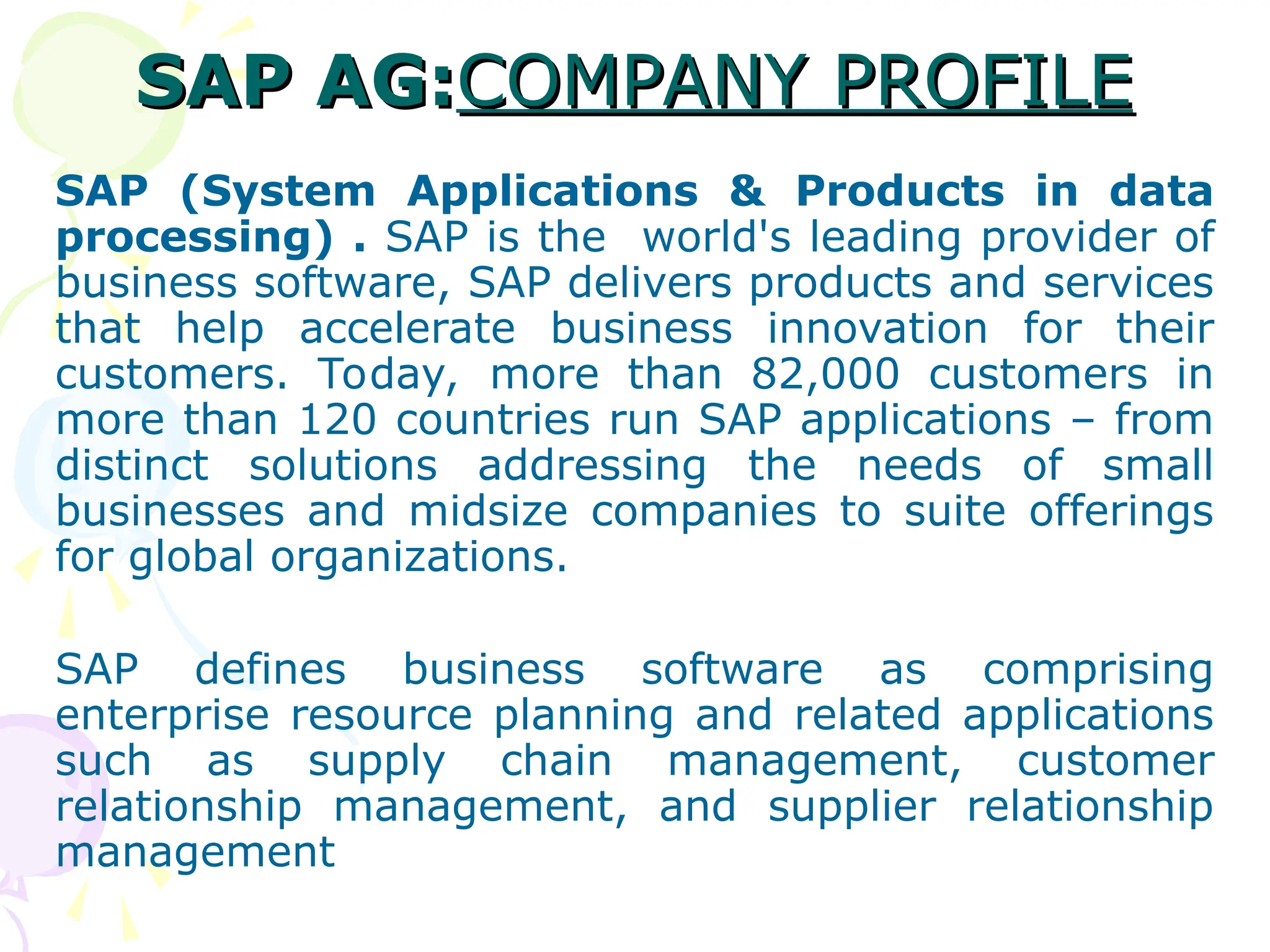 SAP AG:
SAP AG:COMPANY PROFILE
COMPANY PROFILE
SAP (System Applications & Products in data
processing) . SAP is the world's leading provider of
business software, SAP delivers products and services
that help accelerate business innovation for their
customers. Today, more than 82,000 customers in
more than 120 countries run SAP applications – from
distinct solutions addressing the needs of small
businesses and midsize companies to suite offerings
for global organizations.
SAP defines business software as comprising
enterprise resource planning and related applications
such as supply chain management, customer
relationship management, and supplier relationship
management
 