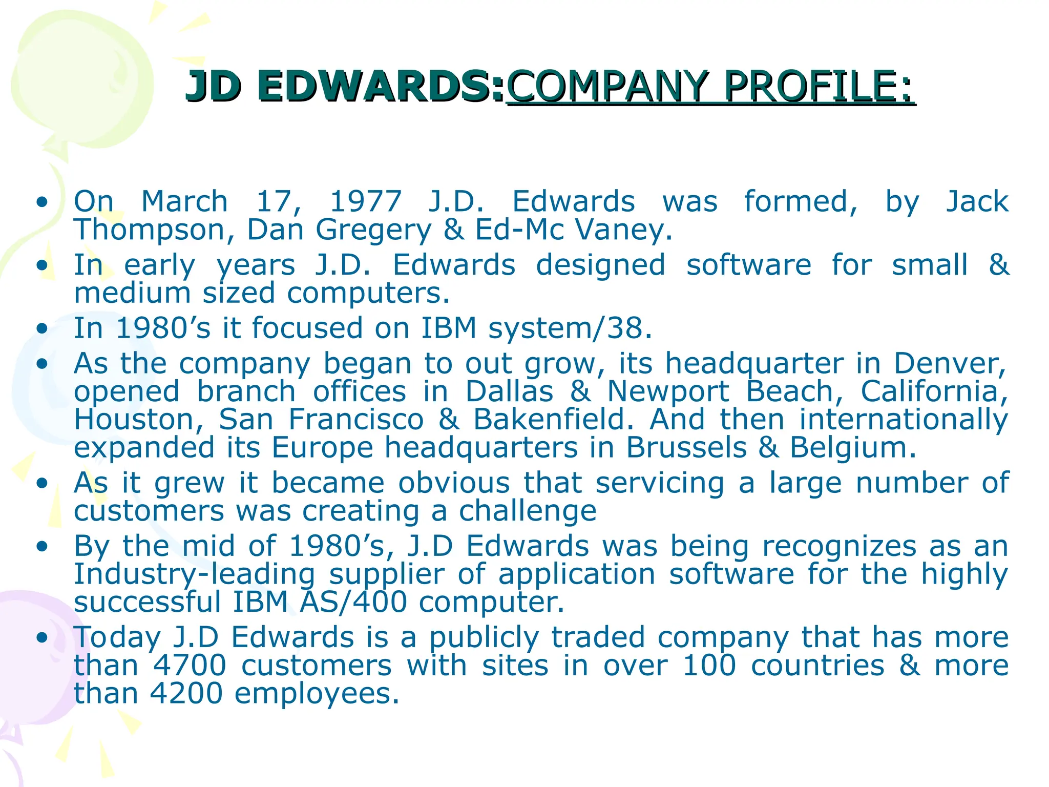 JD EDWARDS:
JD EDWARDS:COMPANY PROFILE:
COMPANY PROFILE:
• On March 17, 1977 J.D. Edwards was formed, by Jack
Thompson, Dan Gregery & Ed-Mc Vaney.
• In early years J.D. Edwards designed software for small &
medium sized computers.
• In 1980’s it focused on IBM system/38.
• As the company began to out grow, its headquarter in Denver,
opened branch offices in Dallas & Newport Beach, California,
Houston, San Francisco & Bakenfield. And then internationally
expanded its Europe headquarters in Brussels & Belgium.
• As it grew it became obvious that servicing a large number of
customers was creating a challenge
• By the mid of 1980’s, J.D Edwards was being recognizes as an
Industry-leading supplier of application software for the highly
successful IBM AS/400 computer.
• Today J.D Edwards is a publicly traded company that has more
than 4700 customers with sites in over 100 countries & more
than 4200 employees.
 