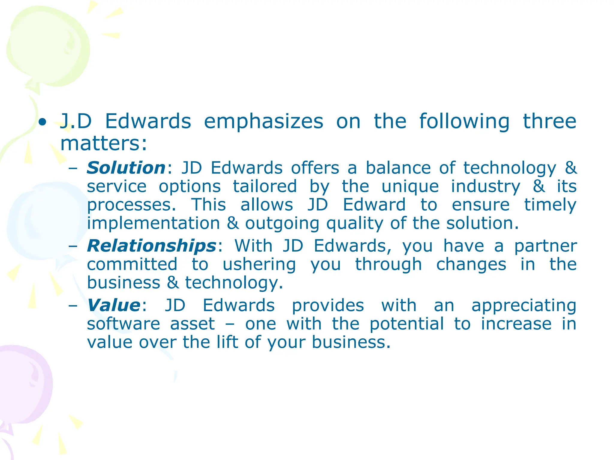• J.D Edwards emphasizes on the following three
matters:
– Solution: JD Edwards offers a balance of technology &
service options tailored by the unique industry & its
processes. This allows JD Edward to ensure timely
implementation & outgoing quality of the solution.
– Relationships: With JD Edwards, you have a partner
committed to ushering you through changes in the
business & technology.
– Value: JD Edwards provides with an appreciating
software asset – one with the potential to increase in
value over the lift of your business.
 