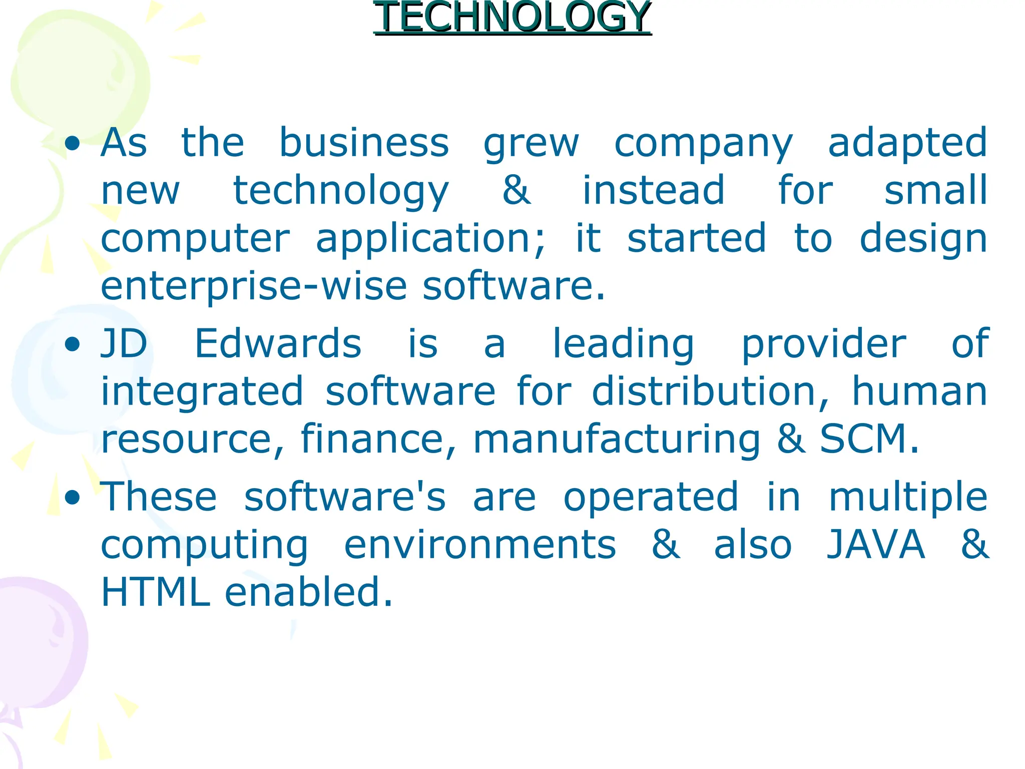 TECHNOLOGY
TECHNOLOGY
• As the business grew company adapted
new technology & instead for small
computer application; it started to design
enterprise-wise software.
• JD Edwards is a leading provider of
integrated software for distribution, human
resource, finance, manufacturing & SCM.
• These software's are operated in multiple
computing environments & also JAVA &
HTML enabled.
 