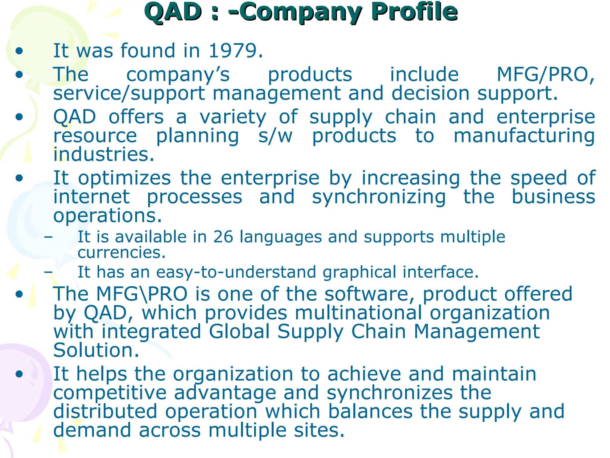 QAD : -Company Profile
QAD : -Company Profile
• It was found in 1979.
• The company’s products include MFG/PRO,
service/support management and decision support.
• QAD offers a variety of supply chain and enterprise
resource planning s/w products to manufacturing
industries.
• It optimizes the enterprise by increasing the speed of
internet processes and synchronizing the business
operations.
– It is available in 26 languages and supports multiple
currencies.
– It has an easy-to-understand graphical interface.
• The MFGPRO is one of the software, product offered
by QAD, which provides multinational organization
with integrated Global Supply Chain Management
Solution.
• It helps the organization to achieve and maintain
competitive advantage and synchronizes the
distributed operation which balances the supply and
demand across multiple sites.
 