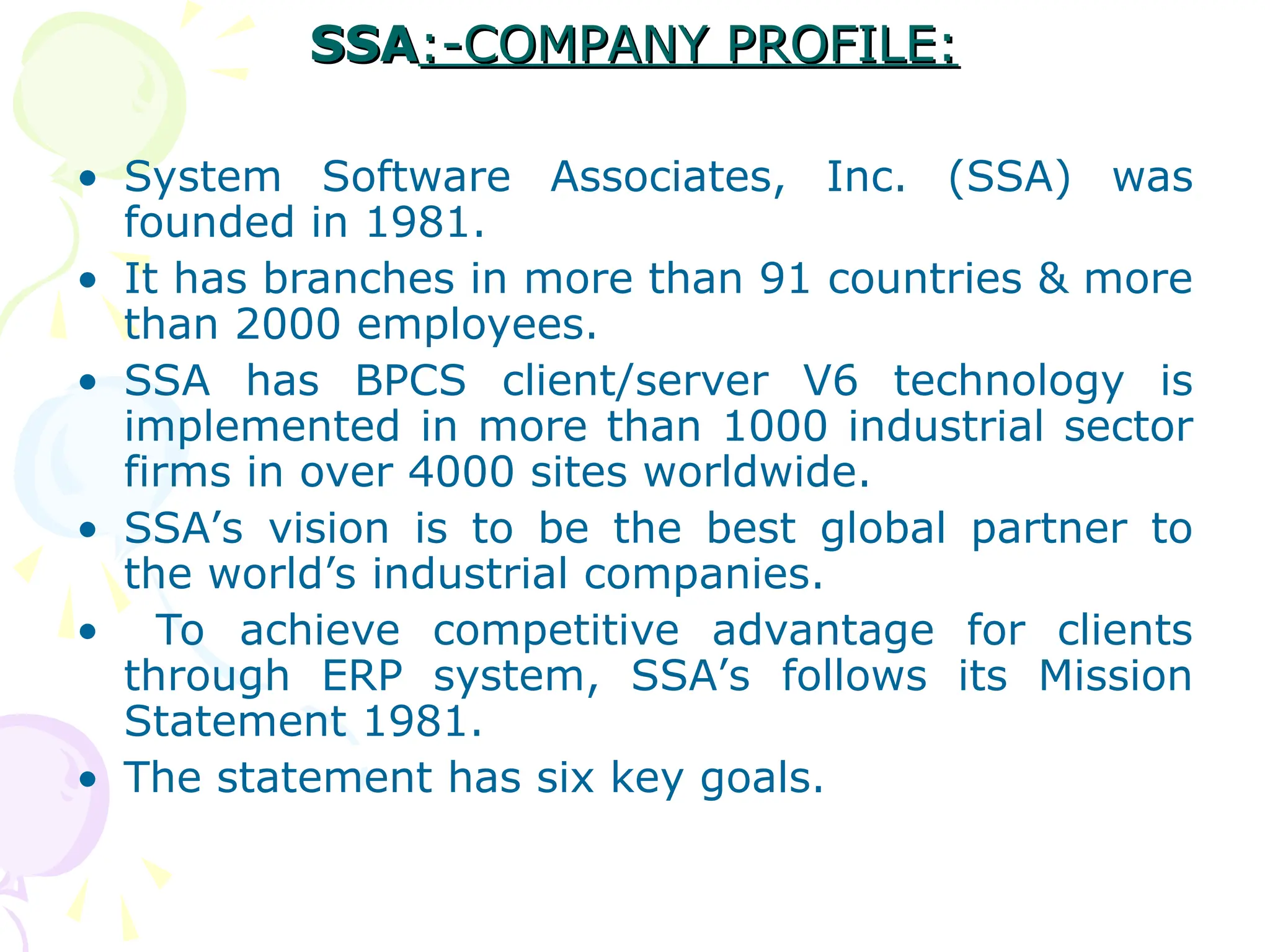 SSA
SSA:-COMPANY PROFILE:
:-COMPANY PROFILE:
• System Software Associates, Inc. (SSA) was
founded in 1981.
• It has branches in more than 91 countries & more
than 2000 employees.
• SSA has BPCS client/server V6 technology is
implemented in more than 1000 industrial sector
firms in over 4000 sites worldwide.
• SSA’s vision is to be the best global partner to
the world’s industrial companies.
• To achieve competitive advantage for clients
through ERP system, SSA’s follows its Mission
Statement 1981.
• The statement has six key goals.
 