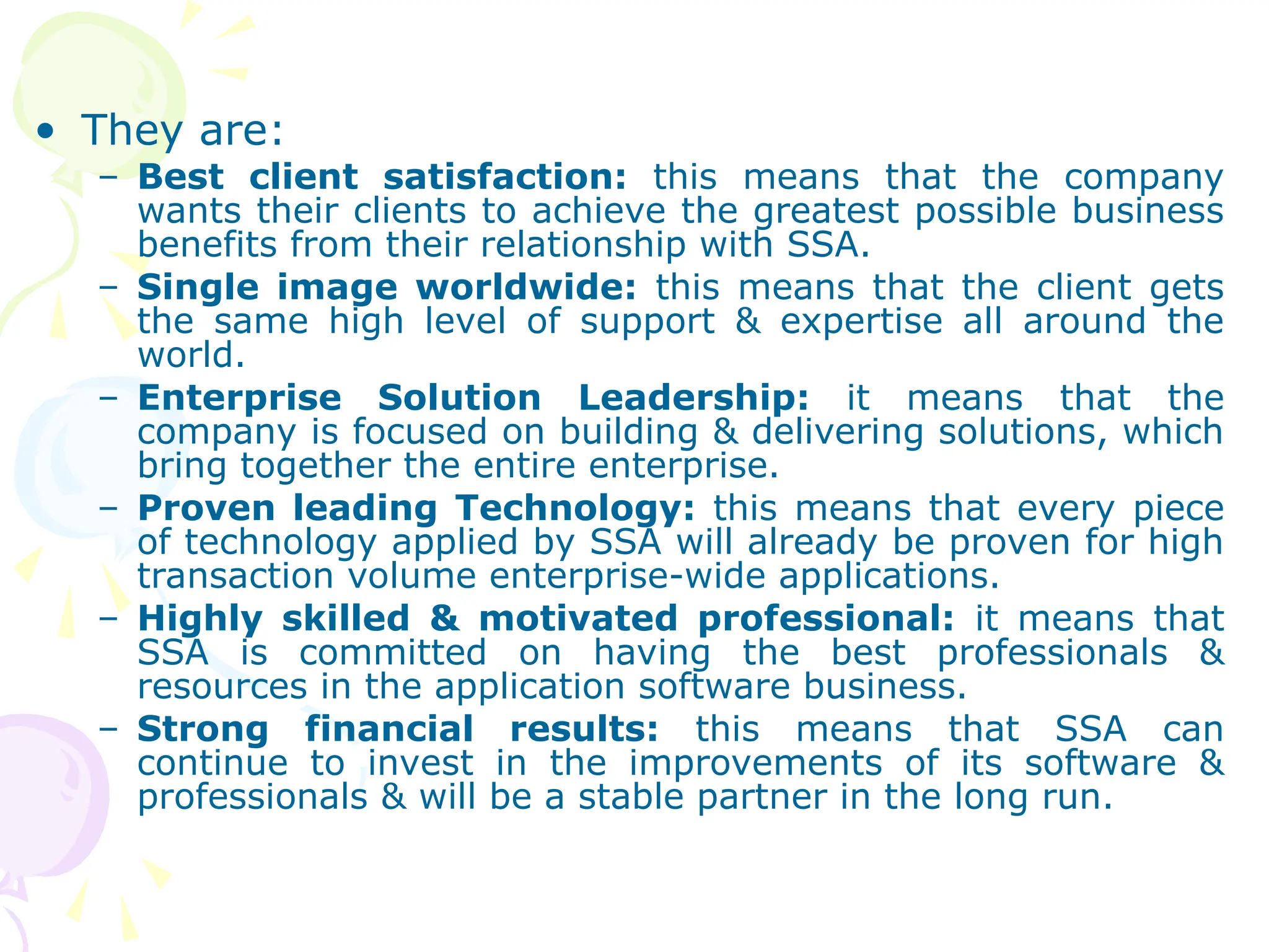 • They are:
– Best client satisfaction: this means that the company
wants their clients to achieve the greatest possible business
benefits from their relationship with SSA.
– Single image worldwide: this means that the client gets
the same high level of support & expertise all around the
world.
– Enterprise Solution Leadership: it means that the
company is focused on building & delivering solutions, which
bring together the entire enterprise.
– Proven leading Technology: this means that every piece
of technology applied by SSA will already be proven for high
transaction volume enterprise-wide applications.
– Highly skilled & motivated professional: it means that
SSA is committed on having the best professionals &
resources in the application software business.
– Strong financial results: this means that SSA can
continue to invest in the improvements of its software &
professionals & will be a stable partner in the long run.
 