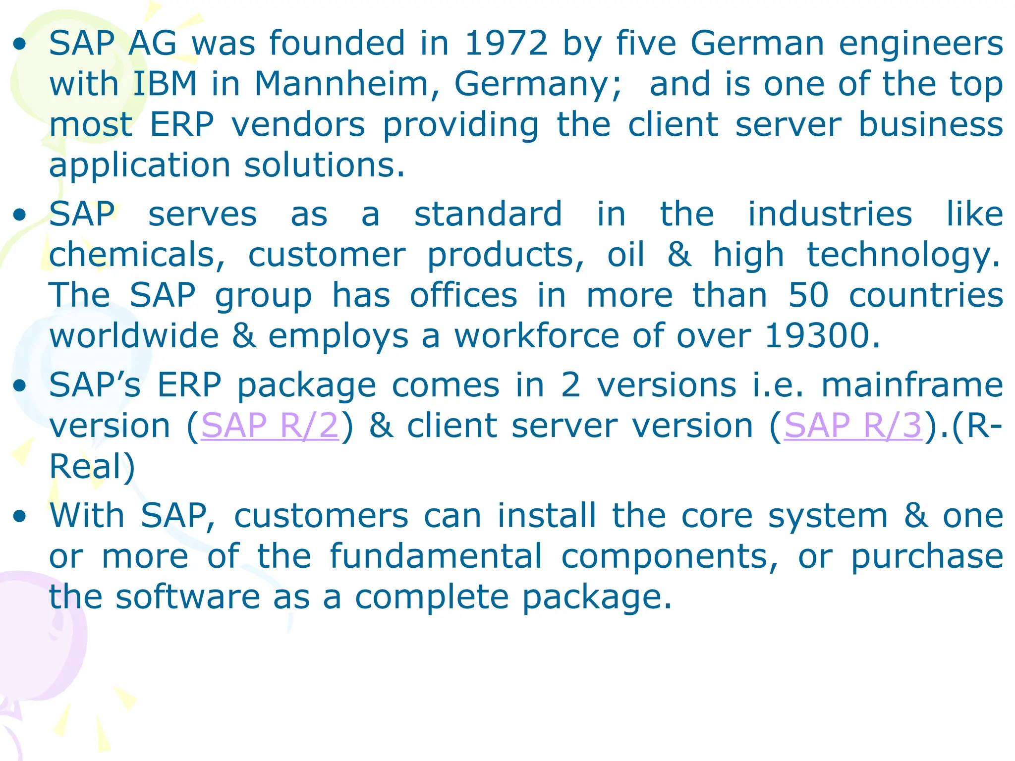 • SAP AG was founded in 1972 by five German engineers
with IBM in Mannheim, Germany; and is one of the top
most ERP vendors providing the client server business
application solutions.
• SAP serves as a standard in the industries like
chemicals, customer products, oil & high technology.
The SAP group has offices in more than 50 countries
worldwide & employs a workforce of over 19300.
• SAP’s ERP package comes in 2 versions i.e. mainframe
version (SAP R/2) & client server version (SAP R/3).(R-
Real)
• With SAP, customers can install the core system & one
or more of the fundamental components, or purchase
the software as a complete package.
 