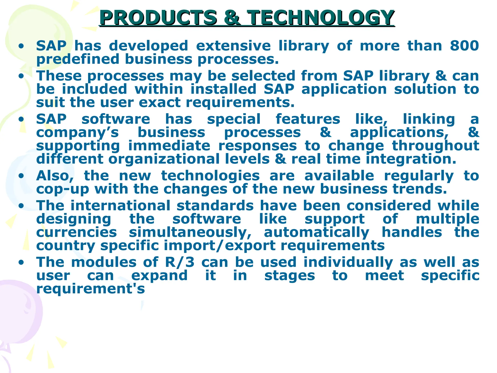 PRODUCTS & TECHNOLOGY
PRODUCTS & TECHNOLOGY
• SAP has developed extensive library of more than 800
predefined business processes.
• These processes may be selected from SAP library & can
be included within installed SAP application solution to
suit the user exact requirements.
• SAP software has special features like, linking a
company’s business processes & applications, &
supporting immediate responses to change throughout
different organizational levels & real time integration.
• Also, the new technologies are available regularly to
cop-up with the changes of the new business trends.
• The international standards have been considered while
designing the software like support of multiple
currencies simultaneously, automatically handles the
country specific import/export requirements
• The modules of R/3 can be used individually as well as
user can expand it in stages to meet specific
requirement's
 