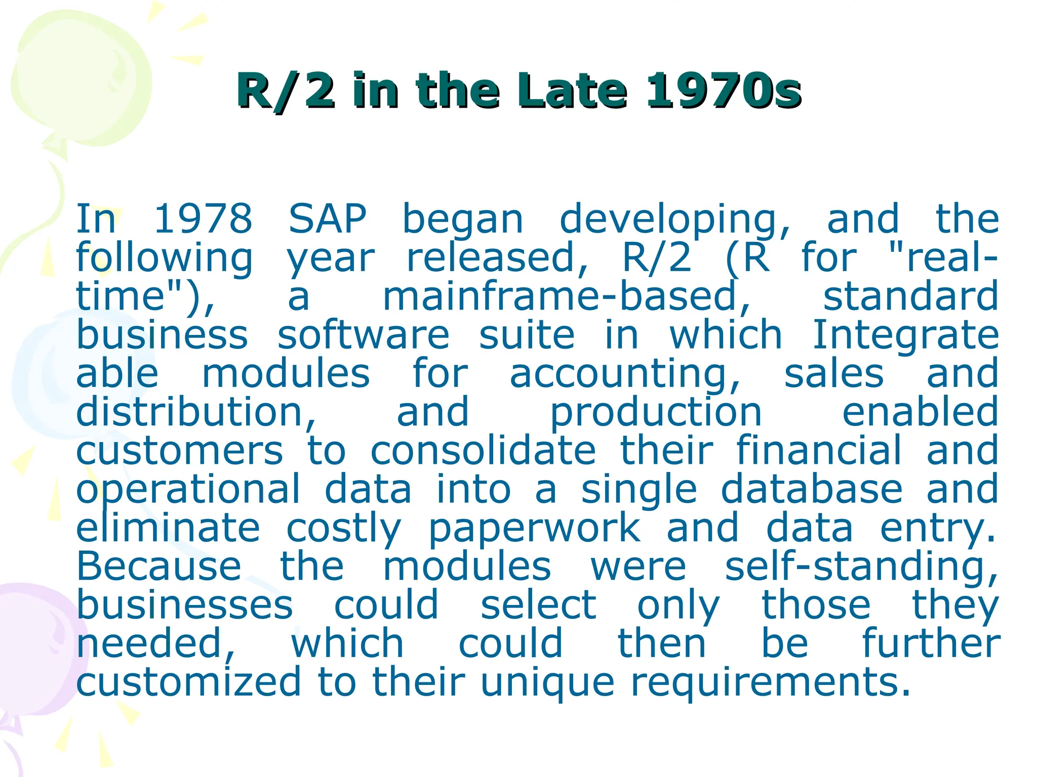 R/2 in the Late 1970s
R/2 in the Late 1970s
In 1978 SAP began developing, and the
following year released, R/2 (R for "real-
time"), a mainframe-based, standard
business software suite in which Integrate
able modules for accounting, sales and
distribution, and production enabled
customers to consolidate their financial and
operational data into a single database and
eliminate costly paperwork and data entry.
Because the modules were self-standing,
businesses could select only those they
needed, which could then be further
customized to their unique requirements.
 