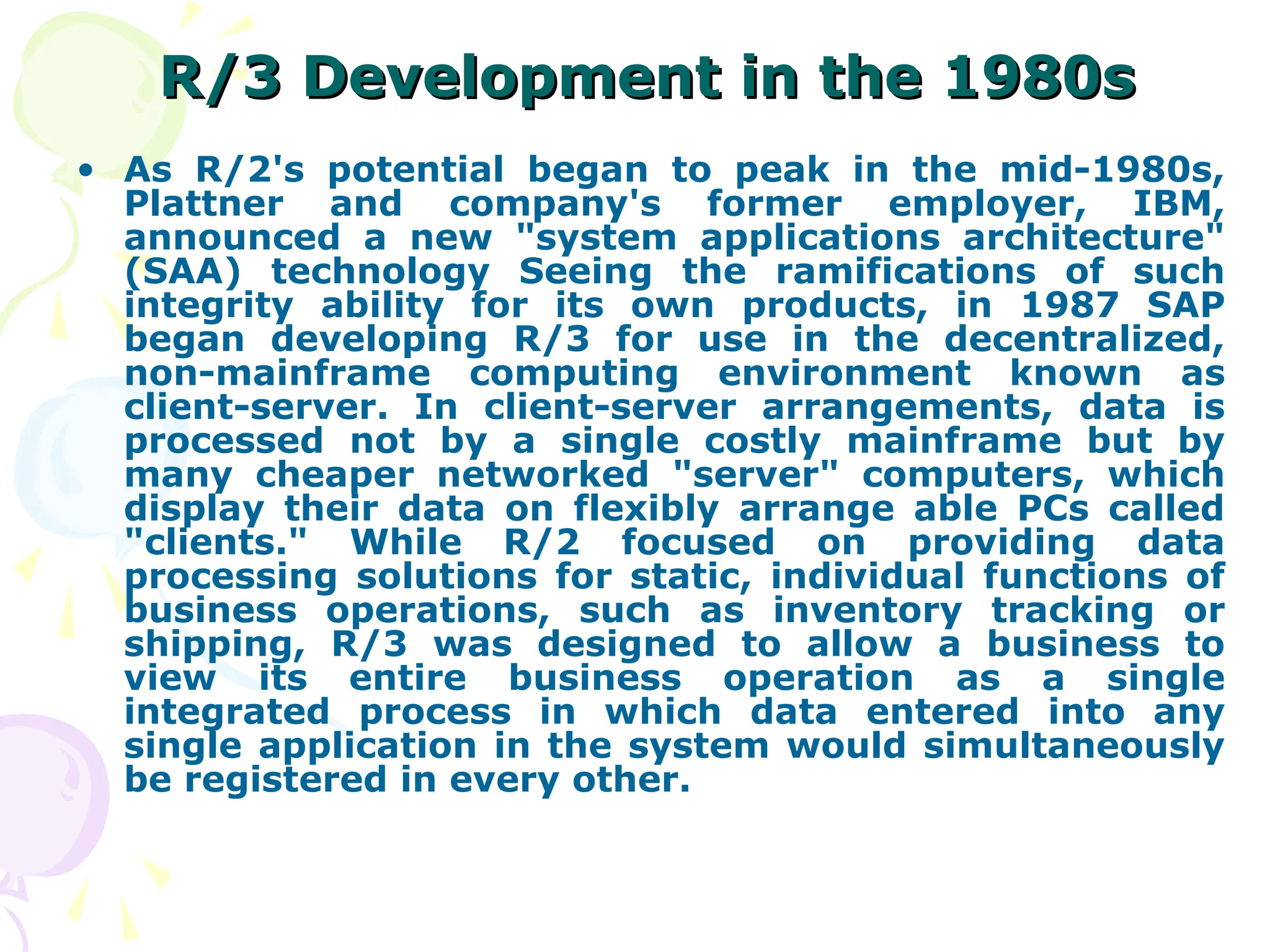 R/3 Development in the 1980s
R/3 Development in the 1980s
• As R/2's potential began to peak in the mid-1980s,
Plattner and company's former employer, IBM,
announced a new "system applications architecture"
(SAA) technology Seeing the ramifications of such
integrity ability for its own products, in 1987 SAP
began developing R/3 for use in the decentralized,
non-mainframe computing environment known as
client-server. In client-server arrangements, data is
processed not by a single costly mainframe but by
many cheaper networked "server" computers, which
display their data on flexibly arrange able PCs called
"clients." While R/2 focused on providing data
processing solutions for static, individual functions of
business operations, such as inventory tracking or
shipping, R/3 was designed to allow a business to
view its entire business operation as a single
integrated process in which data entered into any
single application in the system would simultaneously
be registered in every other.
 