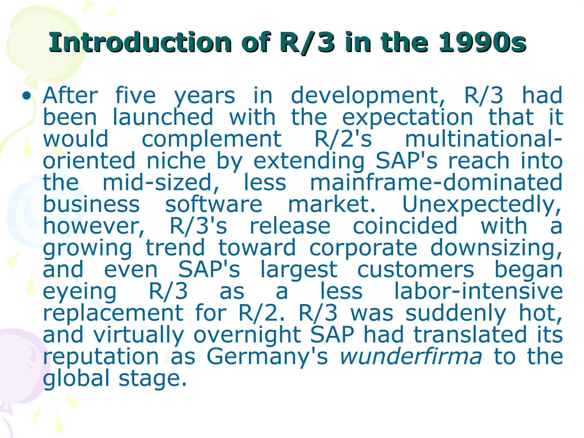 Introduction of R/3 in the 1990s
Introduction of R/3 in the 1990s
• After five years in development, R/3 had
been launched with the expectation that it
would complement R/2's multinational-
oriented niche by extending SAP's reach into
the mid-sized, less mainframe-dominated
business software market. Unexpectedly,
however, R/3's release coincided with a
growing trend toward corporate downsizing,
and even SAP's largest customers began
eyeing R/3 as a less labor-intensive
replacement for R/2. R/3 was suddenly hot,
and virtually overnight SAP had translated its
reputation as Germany's wunderfirma to the
global stage.
 