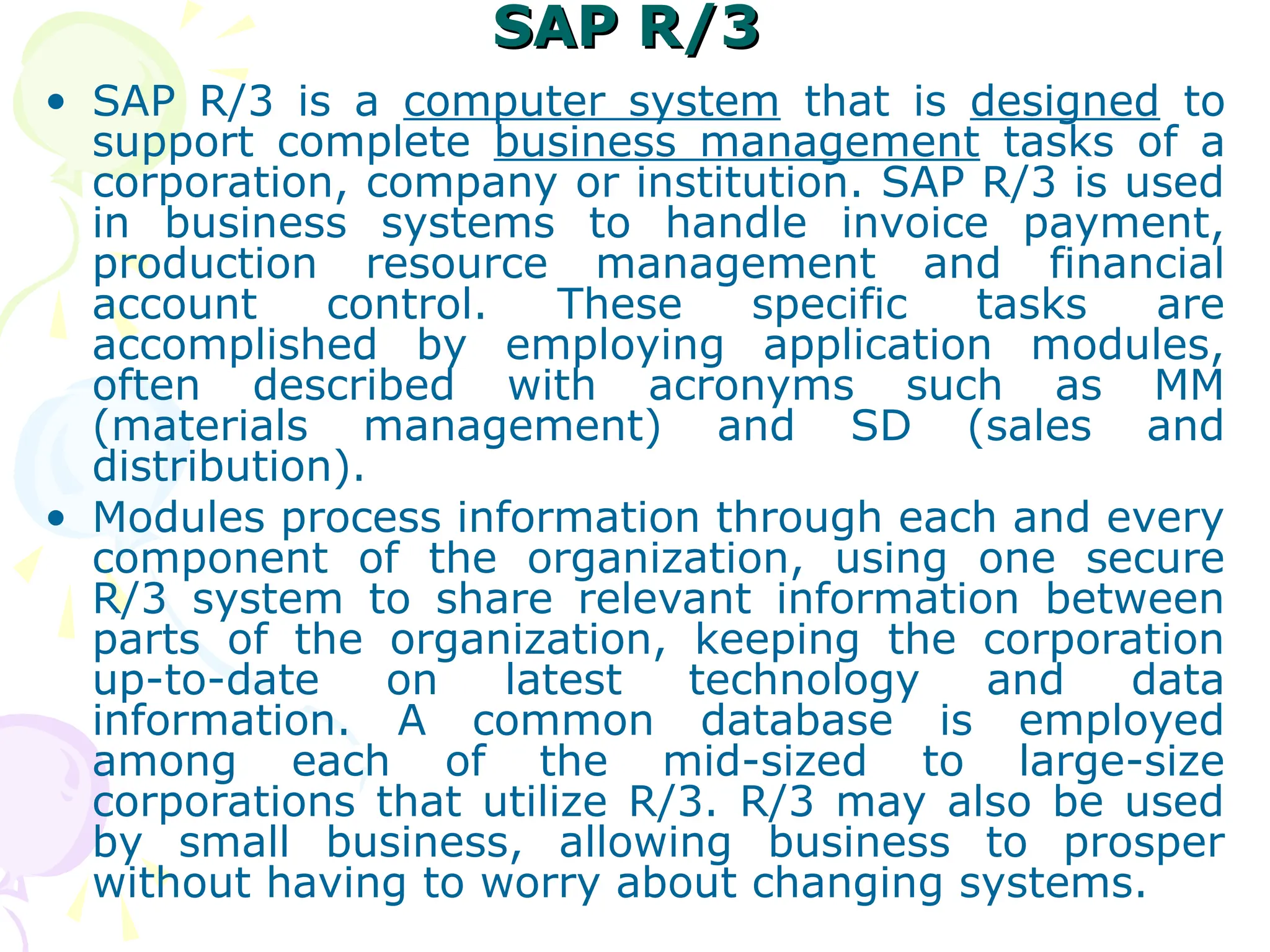 SAP R/3
SAP R/3
• SAP R/3 is a computer system that is designed to
support complete business management tasks of a
corporation, company or institution. SAP R/3 is used
in business systems to handle invoice payment,
production resource management and financial
account control. These specific tasks are
accomplished by employing application modules,
often described with acronyms such as MM
(materials management) and SD (sales and
distribution).
• Modules process information through each and every
component of the organization, using one secure
R/3 system to share relevant information between
parts of the organization, keeping the corporation
up-to-date on latest technology and data
information. A common database is employed
among each of the mid-sized to large-size
corporations that utilize R/3. R/3 may also be used
by small business, allowing business to prosper
without having to worry about changing systems.
 