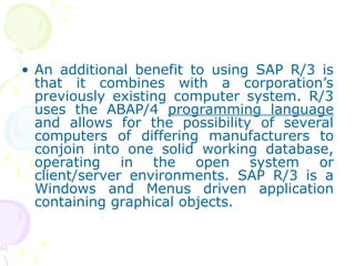 • An additional benefit to using SAP R/3 is
that it combines with a corporation’s
previously existing computer system. R/3
uses the ABAP/4 programming language
and allows for the possibility of several
computers of differing manufacturers to
conjoin into one solid working database,
operating in the open system or
client/server environments. SAP R/3 is a
Windows and Menus driven application
containing graphical objects.
 