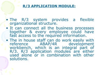 • The R/3 system provides a flexible
organizational structure.
• It can connect all the business processes
together & every employee could have
fast access to the required information.
• The in house staff can do work easily with
reference ABAP/4R development
workbench, which is an integral part of
R/3. R/3 application modules are either
used alone or in combination with other
solutions.
R/3 APPLICATION MODULE:
 