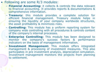 • Following are some R/3 modules:
– Financial Accounting: it collects & controls the data relevant
to financial accounting. It provides reports & documentations &
comprehensive information.
– Treasury: this module provides a complete solution for
efficient financial management. Treasury module helps in
ensuring the liquidity of your company worldwide structures,
the asset profitability & minimizes risks.
– Controlling: This module has a uniform reporting system for
company wide controlling with all procedures & controls content
of the company’s internal processes.
– Enterprise Controlling: This module has been designed to
monitor the company’s success factors & performance
indicators on the basis of management information.
– Investment Management: This module offers integrated
management & processing of investment measures. This also
participates in pre investment analysis, depreciation simulation.
Investment management monitors the projects from planning
to settlement.
 