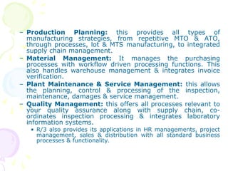 – Production Planning: this provides all types of
manufacturing strategies, from repetitive MTO & ATO,
through processes, lot & MTS manufacturing, to integrated
supply chain management.
– Material Management: It manages the purchasing
processes with workflow driven processing functions. This
also handles warehouse management & integrates invoice
verification.
– Plant Maintenance & Service Management: this allows
the planning, control & processing of the inspection,
maintenance, damages & service management.
– Quality Management: this offers all processes relevant to
your quality assurance along with supply chain, co-
ordinates inspection processing & integrates laboratory
information systems.
• R/3 also provides its applications in HR managements, project
management, sales & distribution with all standard business
processes & functionality.
 