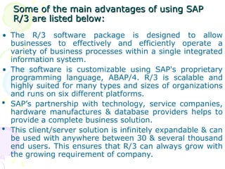 Some of the main advantages of using SAP
Some of the main advantages of using SAP
R/3 are listed below:
R/3 are listed below:
• The R/3 software package is designed to allow
businesses to effectively and efficiently operate a
variety of business processes within a single integrated
information system.
• The software is customizable using SAP's proprietary
programming language, ABAP/4. R/3 is scalable and
highly suited for many types and sizes of organizations
and runs on six different platforms.
 SAP’s partnership with technology, service companies,
hardware manufactures & database providers helps to
provide a complete business solution.
 This client/server solution is infinitely expandable & can
be used with anywhere between 30 & several thousand
end users. This ensures that R/3 can always grow with
the growing requirement of company.
 