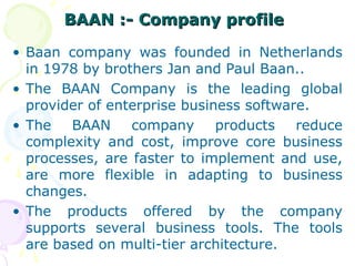 BAAN :- Company profile
BAAN :- Company profile
• Baan company was founded in Netherlands
in 1978 by brothers Jan and Paul Baan..
• The BAAN Company is the leading global
provider of enterprise business software.
• The BAAN company products reduce
complexity and cost, improve core business
processes, are faster to implement and use,
are more flexible in adapting to business
changes.
• The products offered by the company
supports several business tools. The tools
are based on multi-tier architecture.
 