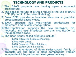 TECHNOLOGY AND PRODUCTS
TECHNOLOGY AND PRODUCTS
1. The BAAN products are having open component
architecture.
2. The special feature of BAAN product is the use of BAAN
DEM (Dynamic Enterprise Modeling).
3. Baan DEM provides a business view via a graphical
process/model based views.
4. BAAN products has multi-tiered architecture for
maximum and flexible configuration.
5. The application supports the new hardware, OS,
networks and user interfaces w/o any modification to
the application code.
6. The Baan series based products include :
- BAAN Enterprise Resource Planning.
- BAAN Front Office.
- BAAN Corporate Office Solutions.
- BAAN Supply Chain Solutions.
7. The main advantages of Baan series-based family of
products are the best in class components version
independent integration and evergreen delivery.
 