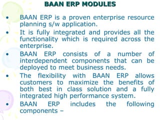 BAAN ERP MODULES
BAAN ERP MODULES
• BAAN ERP is a proven enterprise resource
planning s/w application.
• It is fully integrated and provides all the
functionality which is required across the
enterprise.
• BAAN ERP consists of a number of
interdependent components that can be
deployed to meet business needs.
• The flexibility with BAAN ERP allows
customers to maximize the benefits of
both best in class solution and a fully
integrated high performance system.
• BAAN ERP includes the following
components –
 