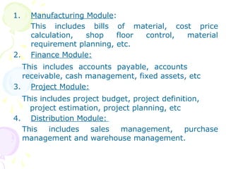 1. Manufacturing Module:
This includes bills of material, cost price
calculation, shop floor control, material
requirement planning, etc.
2. Finance Module:
This includes accounts payable, accounts
receivable, cash management, fixed assets, etc
3. Project Module:
This includes project budget, project definition,
project estimation, project planning, etc
4. Distribution Module:
This includes sales management, purchase
management and warehouse management.
 