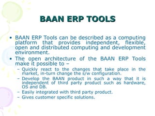 BAAN ERP TOOLS
BAAN ERP TOOLS
• BAAN ERP Tools can be described as a computing
platform that provides independent, flexible,
open and distributed computing and development
environment.
• The open architecture of the BAAN ERP Tools
make it possible to –
– Quickly react to the changes that take place in the
market, in-turn change the s/w configuration.
– Develop the BAAN product in such a way that it is
independent of third party product such as hardware,
OS and DB.
– Easily integrated with third party product.
– Gives customer specific solutions.
 