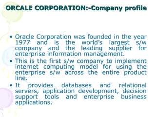 ORCALE CORPORATION:-Company profile
ORCALE CORPORATION:-Company profile
• Oracle Corporation was founded in the year
1977 and is the world’s largest s/w
company and the leading supplier for
enterprise information management.
• This is the first s/w company to implement
internet computing model for using the
enterprise s/w across the entire product
line.
• It provides databases and relational
servers, application development, decision
support tools and enterprise business
applications.
 