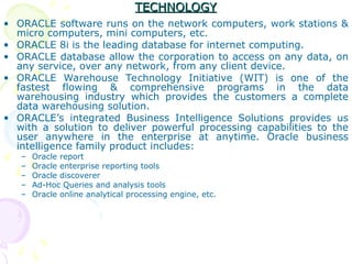 TECHNOLOGY
TECHNOLOGY
• ORACLE software runs on the network computers, work stations &
micro computers, mini computers, etc.
• ORACLE 8i is the leading database for internet computing.
• ORACLE database allow the corporation to access on any data, on
any service, over any network, from any client device.
• ORACLE Warehouse Technology Initiative (WIT) is one of the
fastest flowing & comprehensive programs in the data
warehousing industry which provides the customers a complete
data warehousing solution.
• ORACLE’s integrated Business Intelligence Solutions provides us
with a solution to deliver powerful processing capabilities to the
user anywhere in the enterprise at anytime. Oracle business
intelligence family product includes:
– Oracle report
– Oracle enterprise reporting tools
– Oracle discoverer
– Ad-Hoc Queries and analysis tools
– Oracle online analytical processing engine, etc.
 