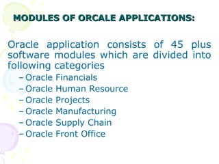 MODULES OF ORCALE APPLICATIONS:
MODULES OF ORCALE APPLICATIONS:
Oracle application consists of 45 plus
software modules which are divided into
following categories
– Oracle Financials
– Oracle Human Resource
– Oracle Projects
– Oracle Manufacturing
– Oracle Supply Chain
– Oracle Front Office
 