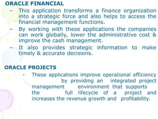 ORACLE FINANCIAL
– This application transforms a finance organization
into a strategic force and also helps to access the
financial management functions.
– By working with these applications the companies
can work globally, lower the administrative cost &
improve the cash management.
– It also provides strategic information to make
timely & accurate decisions.
ORACLE PROJECTS
- These applications improve operational efficiency
by providing an integrated project
management environment that supports
the full lifecycle of a project and
increases the revenue growth and profitability.
 
