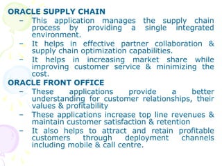 ORACLE SUPPLY CHAIN
– This application manages the supply chain
process by providing a single integrated
environment.
– It helps in effective partner collaboration &
supply chain optimization capabilities.
– It helps in increasing market share while
improving customer service & minimizing the
cost.
ORACLE FRONT OFFICE
– These applications provide a better
understanding for customer relationships, their
values & profitability
– These applications increase top line revenues &
maintain customer satisfaction & retention
– It also helps to attract and retain profitable
customers through deployment channels
including mobile & call centre.
 