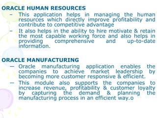 ORACLE HUMAN RESOURCES
– This application helps in managing the human
resources which directly improve profitability and
contribute to competitive advantage
– It also helps in the ability to hire motivate & retain
the most capable working force and also helps in
providing comprehensive and up-to-date
information.
ORACLE MANUFACTURING
― Oracle manufacturing application enables the
companies to achieve market leadership by
becoming more customer responsive & efficient.
― This module also supports the companies to
increase revenue, profitability & customer loyalty
by capturing the demand & planning the
manufacturing process in an efficient way.o
 