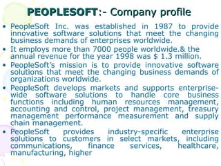 PEOPLESOFT
PEOPLESOFT:- Company profile
:- Company profile
• PeopleSoft Inc. was established in 1987 to provide
innovative software solutions that meet the changing
business demands of enterprises worldwide.
• It employs more than 7000 people worldwide.& the
annual revenue for the year 1998 was $ 1.3 million.
• PeopleSoft’s mission is to provide innovative software
solutions that meet the changing business demands of
organizations worldwide.
• PeopleSoft develops markets and supports enterprise-
wide software solutions to handle core business
functions including human resources management,
accounting and control, project management, treasury
management performance measurement and supply
chain management.
• PeopleSoft provides industry-specific enterprise
solutions to customers in select markets, including
communications, finance services, healthcare,
manufacturing, higher
 