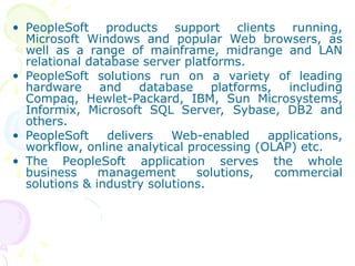 • PeopleSoft products support clients running,
Microsoft Windows and popular Web browsers, as
well as a range of mainframe, midrange and LAN
relational database server platforms.
• PeopleSoft solutions run on a variety of leading
hardware and database platforms, including
Compaq, Hewlet-Packard, IBM, Sun Microsystems,
Informix, Microsoft SQL Server, Sybase, DB2 and
others.
• PeopleSoft delivers Web-enabled applications,
workflow, online analytical processing (OLAP) etc.
• The PeopleSoft application serves the whole
business management solutions, commercial
solutions & industry solutions.
 