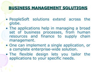 BUSINESS MANAGEMENT SOLUTIONS
BUSINESS MANAGEMENT SOLUTIONS
• PeopleSoft solutions extend across the
globe.
• The applications help in managing a broad
set of business processes, from human
resources and finance to supply chain
management.
• One can implement a single application, or
a complete enterprise-wide solution.
• The flexible design lets you tailor the
applications to your specific needs.
 