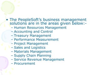 • The PeopleSoft’s business management
solutions are in the areas given below:-
– Human Resources Management
– Accounting and Control
– Treasury Management
– Performance Measurement
– Project Management
– Sales and Logistics
– Materials Management
– Supply Chain Planning
– Service Revenue Management
– Procurement
 