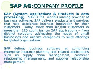 SAP AG:
SAP AG:COMPANY PROFILE
COMPANY PROFILE
SAP (System Applications & Products in data
processing) . SAP is the world's leading provider of
business software, SAP delivers products and services
that help accelerate business innovation for their
customers. Today, more than 82,000 customers in
more than 120 countries run SAP applications – from
distinct solutions addressing the needs of small
businesses and midsize companies to suite offerings
for global organizations.
SAP defines business software as comprising
enterprise resource planning and related applications
such as supply chain management, customer
relationship management, and supplier relationship
management
 