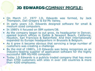 JD EDWARDS:
JD EDWARDS:COMPANY PROFILE:
COMPANY PROFILE:
• On March 17, 1977 J.D. Edwards was formed, by Jack
Thompson, Dan Gregery & Ed-Mc Vaney.
• In early years J.D. Edwards designed software for small &
medium sized computers.
• In 1980’s it focused on IBM system/38.
• As the company began to out grow, its headquarter in Denver,
opened branch offices in Dallas & Newport Beach, California,
Houston, San Francisco & Bakenfield. And then internationally
expanded its Europe headquarters in Brussels & Belgium.
• As it grew it became obvious that servicing a large number of
customers was creating a challenge
• By the mid of 1980’s, J.D Edwards was being recognizes as an
Industry-leading supplier of application software for the highly
successful IBM AS/400 computer.
• Today J.D Edwards is a publicly traded company that has more
than 4700 customers with sites in over 100 countries & more
than 4200 employees.
 