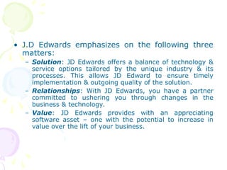 • J.D Edwards emphasizes on the following three
matters:
– Solution: JD Edwards offers a balance of technology &
service options tailored by the unique industry & its
processes. This allows JD Edward to ensure timely
implementation & outgoing quality of the solution.
– Relationships: With JD Edwards, you have a partner
committed to ushering you through changes in the
business & technology.
– Value: JD Edwards provides with an appreciating
software asset – one with the potential to increase in
value over the lift of your business.
 