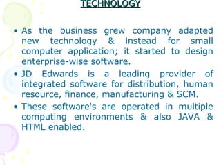 TECHNOLOGY
TECHNOLOGY
• As the business grew company adapted
new technology & instead for small
computer application; it started to design
enterprise-wise software.
• JD Edwards is a leading provider of
integrated software for distribution, human
resource, finance, manufacturing & SCM.
• These software's are operated in multiple
computing environments & also JAVA &
HTML enabled.
 