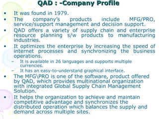 QAD : -Company Profile
QAD : -Company Profile
• It was found in 1979.
• The company’s products include MFG/PRO,
service/support management and decision support.
• QAD offers a variety of supply chain and enterprise
resource planning s/w products to manufacturing
industries.
• It optimizes the enterprise by increasing the speed of
internet processes and synchronizing the business
operations.
– It is available in 26 languages and supports multiple
currencies.
– It has an easy-to-understand graphical interface.
• The MFGPRO is one of the software, product offered
by QAD, which provides multinational organization
with integrated Global Supply Chain Management
Solution.
• It helps the organization to achieve and maintain
competitive advantage and synchronizes the
distributed operation which balances the supply and
demand across multiple sites.
 