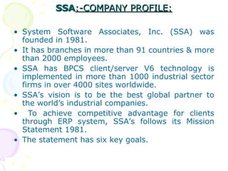 SSA
SSA:-COMPANY PROFILE:
:-COMPANY PROFILE:
• System Software Associates, Inc. (SSA) was
founded in 1981.
• It has branches in more than 91 countries & more
than 2000 employees.
• SSA has BPCS client/server V6 technology is
implemented in more than 1000 industrial sector
firms in over 4000 sites worldwide.
• SSA’s vision is to be the best global partner to
the world’s industrial companies.
• To achieve competitive advantage for clients
through ERP system, SSA’s follows its Mission
Statement 1981.
• The statement has six key goals.
 
