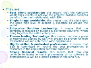 • They are:
– Best client satisfaction: this means that the company
wants their clients to achieve the greatest possible business
benefits from their relationship with SSA.
– Single image worldwide: this means that the client gets
the same high level of support & expertise all around the
world.
– Enterprise Solution Leadership: it means that the
company is focused on building & delivering solutions, which
bring together the entire enterprise.
– Proven leading Technology: this means that every piece
of technology applied by SSA will already be proven for high
transaction volume enterprise-wide applications.
– Highly skilled & motivated professional: it means that
SSA is committed on having the best professionals &
resources in the application software business.
– Strong financial results: this means that SSA can
continue to invest in the improvements of its software &
professionals & will be a stable partner in the long run.
 