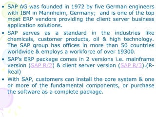 • SAP AG was founded in 1972 by five German engineers
with IBM in Mannheim, Germany; and is one of the top
most ERP vendors providing the client server business
application solutions.
• SAP serves as a standard in the industries like
chemicals, customer products, oil & high technology.
The SAP group has offices in more than 50 countries
worldwide & employs a workforce of over 19300.
• SAP’s ERP package comes in 2 versions i.e. mainframe
version (SAP R/2) & client server version (SAP R/3).(R-
Real)
• With SAP, customers can install the core system & one
or more of the fundamental components, or purchase
the software as a complete package.
 