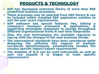 PRODUCTS & TECHNOLOGY
PRODUCTS & TECHNOLOGY
• SAP has developed extensive library of more than 800
predefined business processes.
• These processes may be selected from SAP library & can
be included within installed SAP application solution to
suit the user exact requirements.
• SAP software has special features like, linking a
company’s business processes & applications, &
supporting immediate responses to change throughout
different organizational levels & real time integration.
• Also, the new technologies are available regularly to
cop-up with the changes of the new business trends.
• The international standards have been considered while
designing the software like support of multiple
currencies simultaneously, automatically handles the
country specific import/export requirements
• The modules of R/3 can be used individually as well as
user can expand it in stages to meet specific
requirement's
 