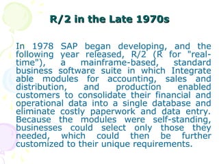R/2 in the Late 1970s
R/2 in the Late 1970s
In 1978 SAP began developing, and the
following year released, R/2 (R for "real-
time"), a mainframe-based, standard
business software suite in which Integrate
able modules for accounting, sales and
distribution, and production enabled
customers to consolidate their financial and
operational data into a single database and
eliminate costly paperwork and data entry.
Because the modules were self-standing,
businesses could select only those they
needed, which could then be further
customized to their unique requirements.
 