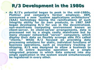 R/3 Development in the 1980s
R/3 Development in the 1980s
• As R/2's potential began to peak in the mid-1980s,
Plattner and company's former employer, IBM,
announced a new "system applications architecture"
(SAA) technology Seeing the ramifications of such
integrity ability for its own products, in 1987 SAP
began developing R/3 for use in the decentralized,
non-mainframe computing environment known as
client-server. In client-server arrangements, data is
processed not by a single costly mainframe but by
many cheaper networked "server" computers, which
display their data on flexibly arrange able PCs called
"clients." While R/2 focused on providing data
processing solutions for static, individual functions of
business operations, such as inventory tracking or
shipping, R/3 was designed to allow a business to
view its entire business operation as a single
integrated process in which data entered into any
single application in the system would simultaneously
be registered in every other.
 