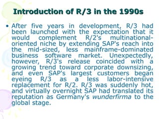Introduction of R/3 in the 1990s
Introduction of R/3 in the 1990s
• After five years in development, R/3 had
been launched with the expectation that it
would complement R/2's multinational-
oriented niche by extending SAP's reach into
the mid-sized, less mainframe-dominated
business software market. Unexpectedly,
however, R/3's release coincided with a
growing trend toward corporate downsizing,
and even SAP's largest customers began
eyeing R/3 as a less labor-intensive
replacement for R/2. R/3 was suddenly hot,
and virtually overnight SAP had translated its
reputation as Germany's wunderfirma to the
global stage.
 